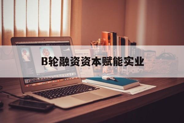 张家口市B轮融资资本赋能实业(b轮融资公司值得工作吗)