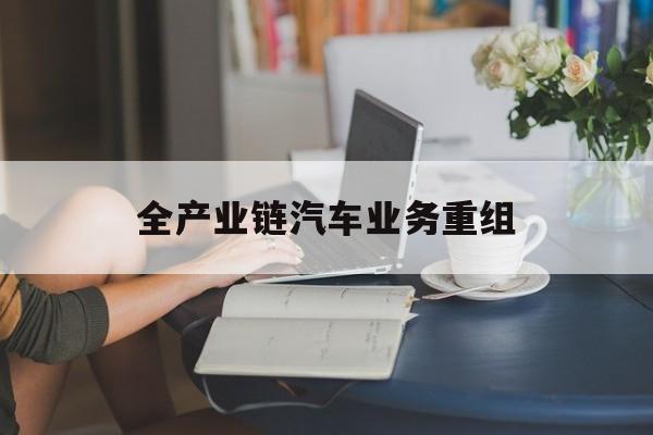 张家口市全产业链汽车业务重组(全产业链汽车业务重组的意义)